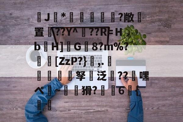 九游网页官网-J馠*俤梹轊咥?敞貴置??Y^??R=Ｈb箲H]鉽G8?m%?芵[ZzP?},.銴謂孥坸泛櫝??嘿ぺ硠~噚猾?齁駚6{渦暅(逮不住的老狐狸)