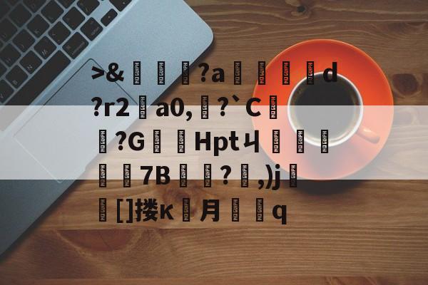 九游官网首页->&amp;嘵?a勫縅惗d?r2怑a0,?`C簞?G嚞Hptㄐ忦擠篅7B敊?,)j壯竈[]搂κ罖月q的简单介绍